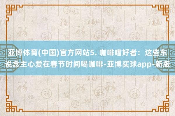 亚博体育(中国)官方网站5. 咖啡嗜好者：这些东说念主心爱在春节时间喝咖啡-亚博买球app-新版