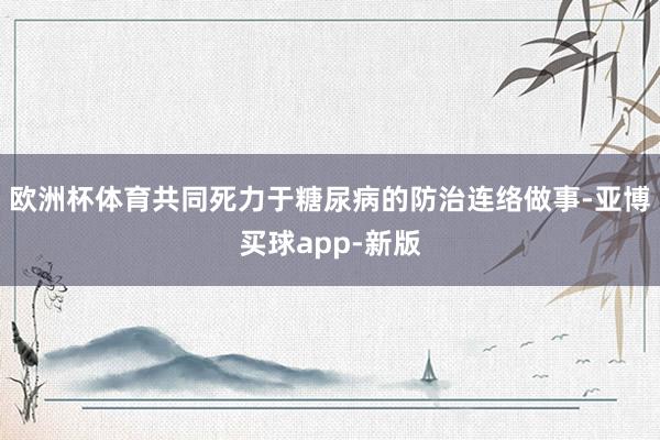 欧洲杯体育共同死力于糖尿病的防治连络做事-亚博买球app-新版