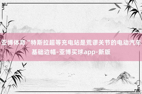 亚博体育“特斯拉超等充电站是荒谬关节的电动汽车基础边幅-亚博买球app-新版