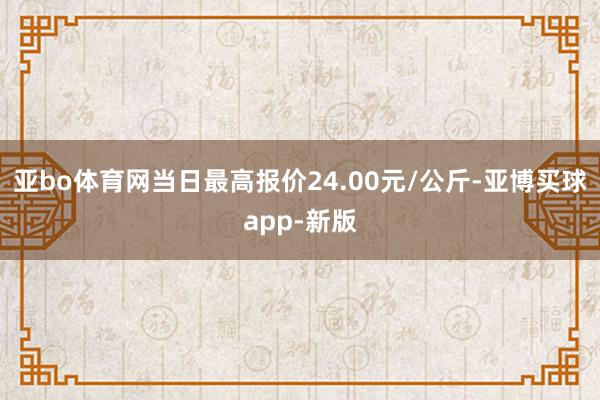 亚bo体育网当日最高报价24.00元/公斤-亚博买球app-新版