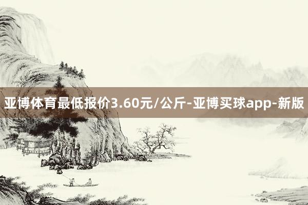 亚博体育最低报价3.60元/公斤-亚博买球app-新版