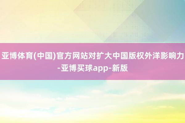 亚博体育(中国)官方网站对扩大中国版权外洋影响力-亚博买球app-新版