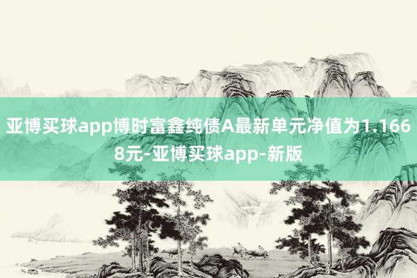 亚博买球app博时富鑫纯债A最新单元净值为1.1668元-亚博买球app-新版