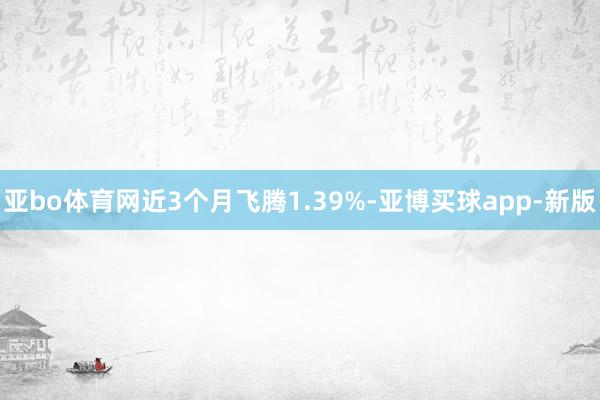 亚bo体育网近3个月飞腾1.39%-亚博买球app-新版