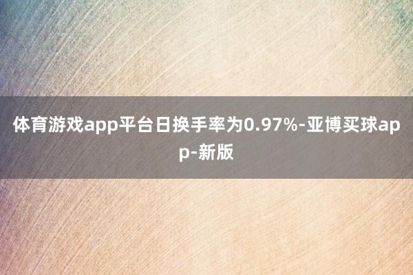 体育游戏app平台日换手率为0.97%-亚博买球app-新版