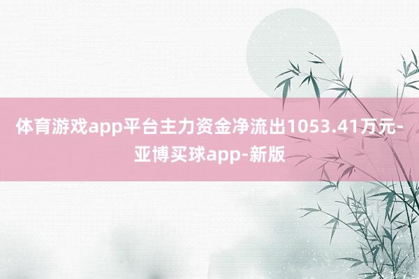 体育游戏app平台主力资金净流出1053.41万元-亚博买球app-新版