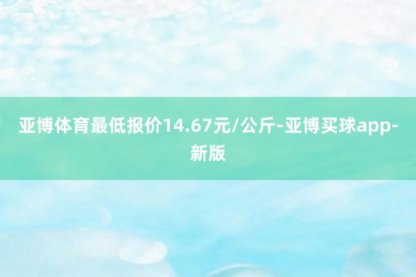 亚博体育最低报价14.67元/公斤-亚博买球app-新版