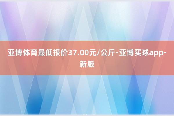 亚博体育最低报价37.00元/公斤-亚博买球app-新版