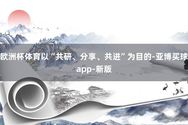 欧洲杯体育以“共研、分享、共进”为目的-亚博买球app-新版