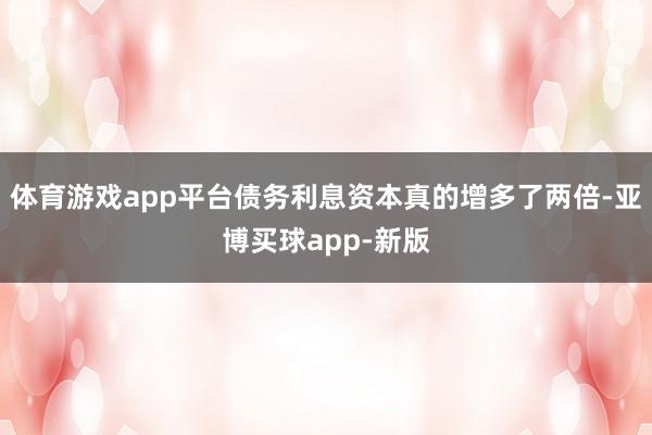 体育游戏app平台债务利息资本真的增多了两倍-亚博买球app-新版