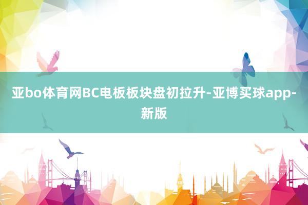 亚bo体育网BC电板板块盘初拉升-亚博买球app-新版