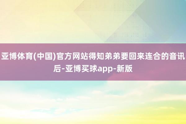 亚博体育(中国)官方网站得知弟弟要回来连合的音讯后-亚博买球app-新版