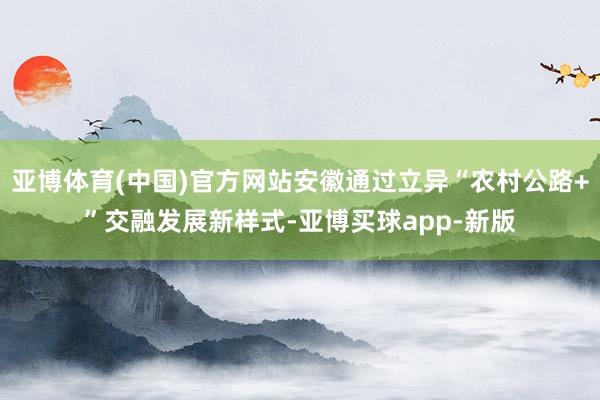 亚博体育(中国)官方网站安徽通过立异“农村公路+”交融发展新样式-亚博买球app-新版