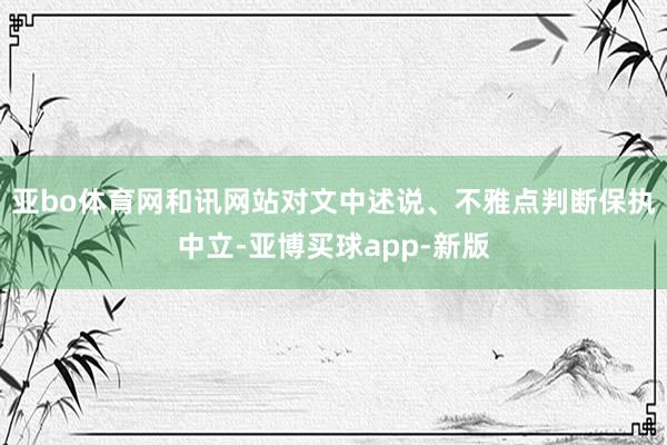 亚bo体育网和讯网站对文中述说、不雅点判断保执中立-亚博买球app-新版