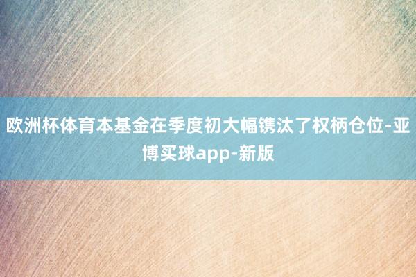 欧洲杯体育本基金在季度初大幅镌汰了权柄仓位-亚博买球app-新版
