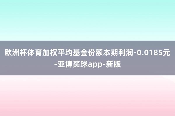 欧洲杯体育加权平均基金份额本期利润-0.0185元-亚博买球app-新版