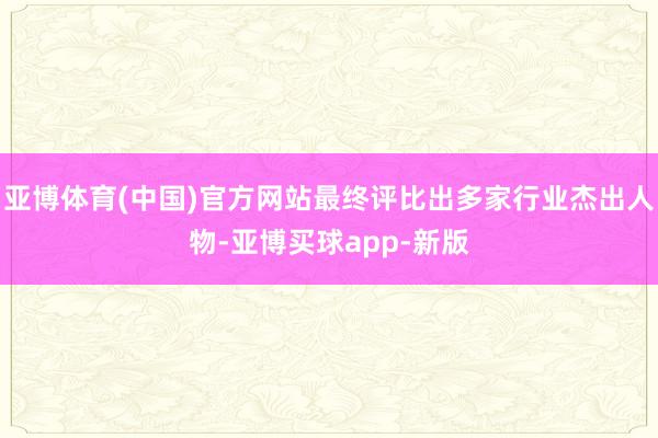 亚博体育(中国)官方网站最终评比出多家行业杰出人物-亚博买球app-新版