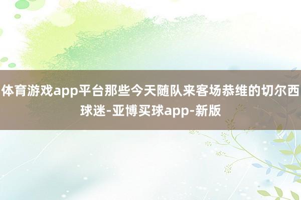 体育游戏app平台那些今天随队来客场恭维的切尔西球迷-亚博买球app-新版