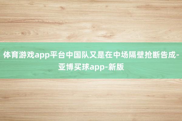体育游戏app平台中国队又是在中场隔壁抢断告成-亚博买球app-新版