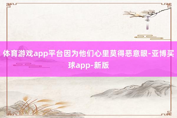 体育游戏app平台因为他们心里莫得恶意眼-亚博买球app-新版