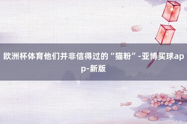 欧洲杯体育他们并非信得过的“猫粉”-亚博买球app-新版