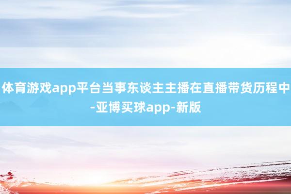 体育游戏app平台当事东谈主主播在直播带货历程中-亚博买球app-新版