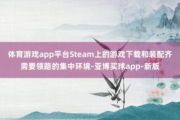 体育游戏app平台Steam上的游戏下载和装配齐需要领路的集中环境-亚博买球app-新版