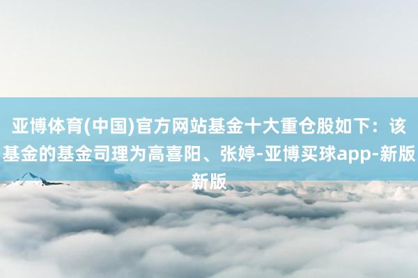 亚博体育(中国)官方网站基金十大重仓股如下：该基金的基金司理为高喜阳、张婷-亚博买球app-新版