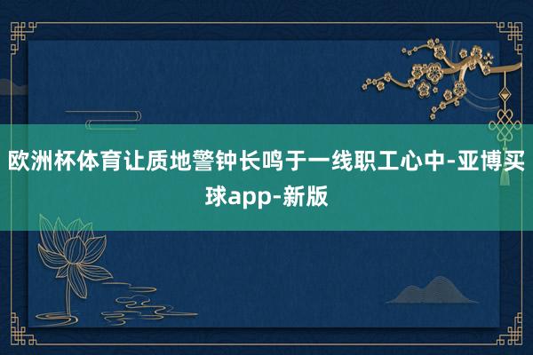 欧洲杯体育让质地警钟长鸣于一线职工心中-亚博买球app-新版