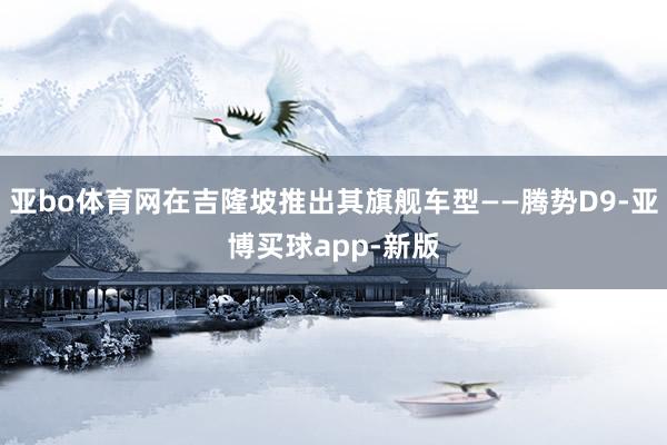 亚bo体育网在吉隆坡推出其旗舰车型——腾势D9-亚博买球app-新版