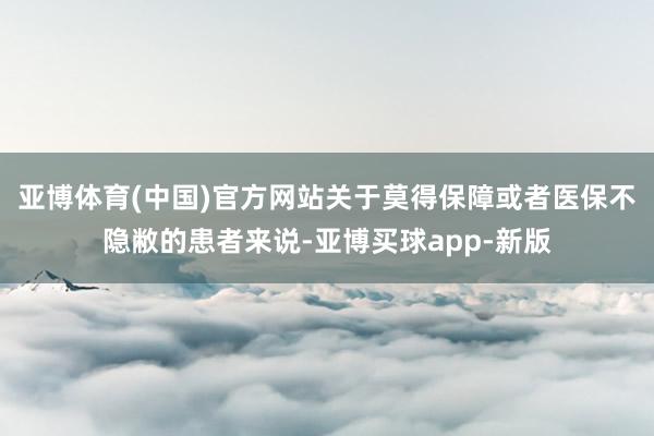 亚博体育(中国)官方网站　　关于莫得保障或者医保不隐敝的患者来说-亚博买球app-新版