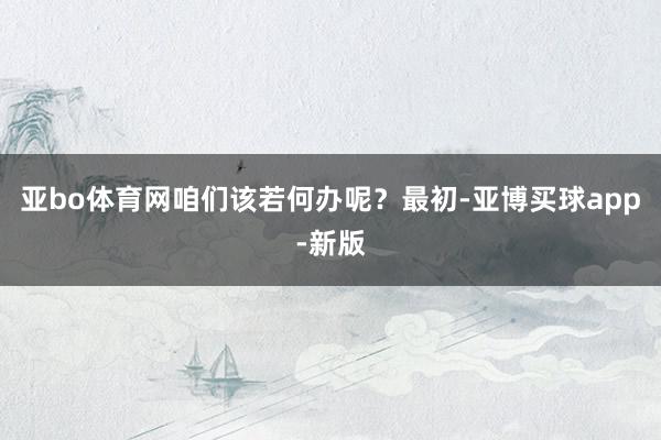 亚bo体育网咱们该若何办呢？最初-亚博买球app-新版