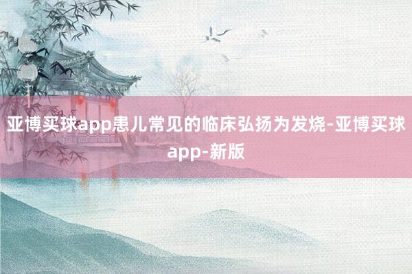 亚博买球app患儿常见的临床弘扬为发烧-亚博买球app-新版