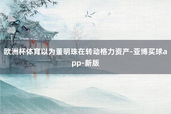 欧洲杯体育以为董明珠在转动格力资产-亚博买球app-新版