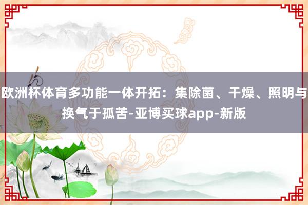 欧洲杯体育多功能一体开拓：集除菌、干燥、照明与换气于孤苦-亚博买球app-新版