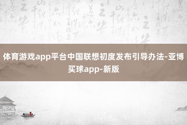 体育游戏app平台中国联想初度发布引导办法-亚博买球app-新版