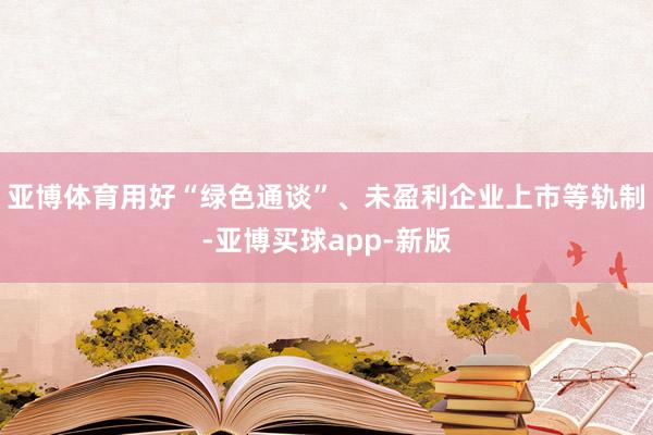 亚博体育用好“绿色通谈”、未盈利企业上市等轨制-亚博买球app-新版