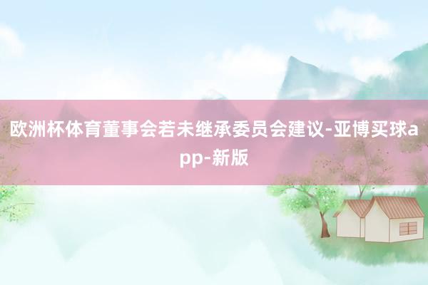 欧洲杯体育董事会若未继承委员会建议-亚博买球app-新版