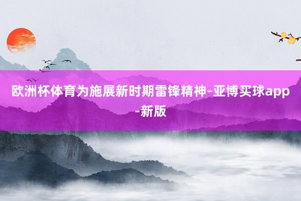 欧洲杯体育为施展新时期雷锋精神-亚博买球app-新版