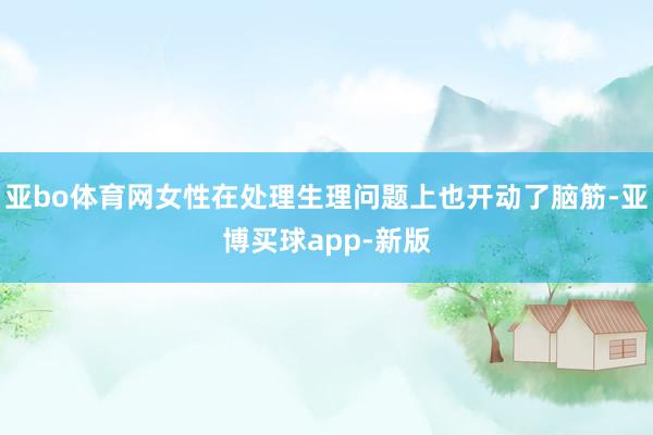 亚bo体育网女性在处理生理问题上也开动了脑筋-亚博买球app-新版
