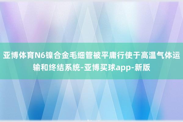 亚博体育N6镍合金毛细管被平庸行使于高温气体运输和终结系统-亚博买球app-新版