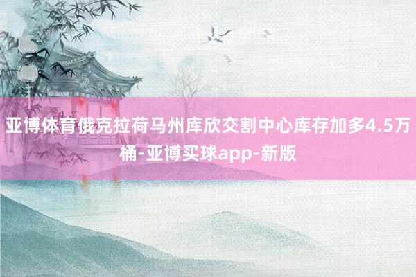 亚博体育俄克拉荷马州库欣交割中心库存加多4.5万桶-亚博买球app-新版