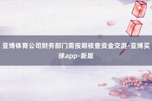 亚博体育公司财务部门需按期核查资金交游-亚博买球app-新版