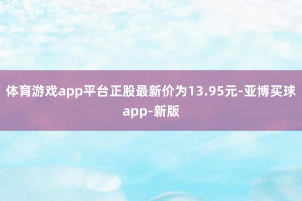 体育游戏app平台正股最新价为13.95元-亚博买球app-新版