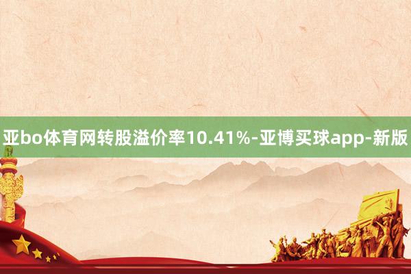 亚bo体育网转股溢价率10.41%-亚博买球app-新版