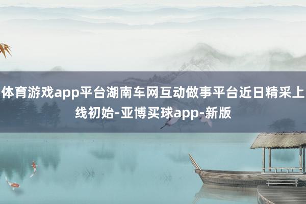 体育游戏app平台湖南车网互动做事平台近日精采上线初始-亚博买球app-新版