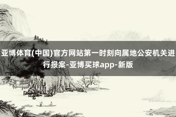 亚博体育(中国)官方网站第一时刻向属地公安机关进行报案-亚博买球app-新版