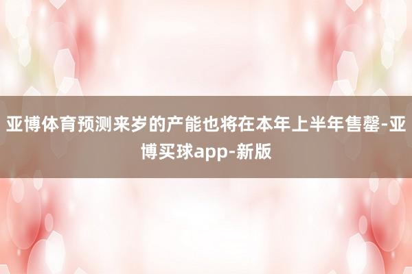 亚博体育预测来岁的产能也将在本年上半年售罄-亚博买球app-新版