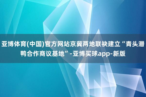 亚博体育(中国)官方网站京冀两地联袂建立“青头潜鸭合作商议基地”-亚博买球app-新版