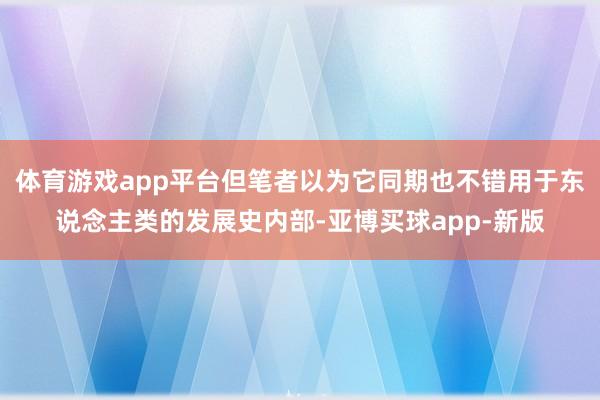 体育游戏app平台但笔者以为它同期也不错用于东说念主类的发展史内部-亚博买球app-新版